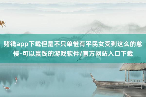 赌钱app下载但是不只单惟有平民女受到这么的怠慢-可以赢钱的游戏软件/官方网站入口下载