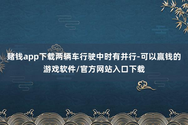 赌钱app下载两辆车行驶中时有并行-可以赢钱的游戏软件/官方网站入口下载