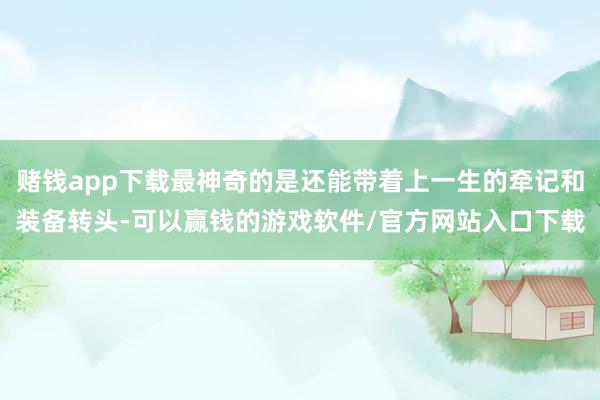赌钱app下载最神奇的是还能带着上一生的牵记和装备转头-可以赢钱的游戏软件/官方网站入口下载