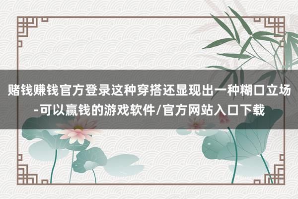 赌钱赚钱官方登录这种穿搭还显现出一种糊口立场-可以赢钱的游戏软件/官方网站入口下载