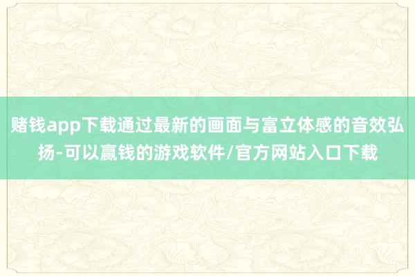 赌钱app下载通过最新的画面与富立体感的音效弘扬-可以赢钱的游戏软件/官方网站入口下载