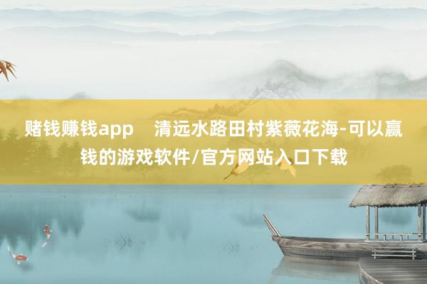 赌钱赚钱app    清远水路田村紫薇花海-可以赢钱的游戏软件/官方网站入口下载