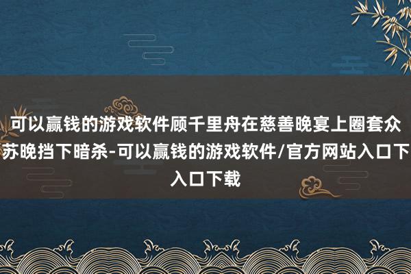 可以赢钱的游戏软件顾千里舟在慈善晚宴上圈套众为苏晚挡下暗杀-可以赢钱的游戏软件/官方网站入口下载