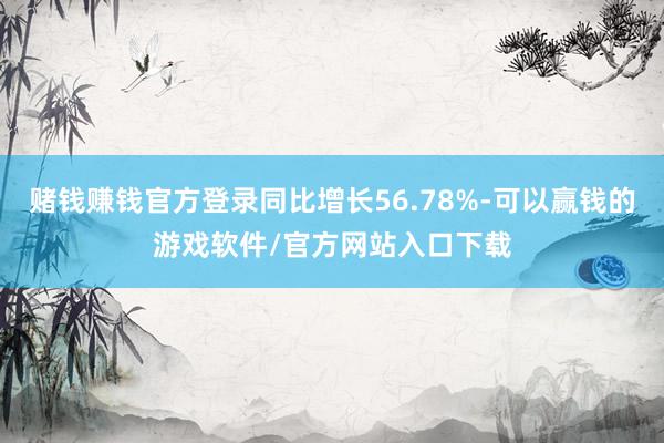 赌钱赚钱官方登录同比增长56.78%-可以赢钱的游戏软件/官方网站入口下载