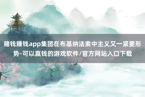 赌钱赚钱app集团在布基纳法索中主义又一紧要形势-可以赢钱的游戏软件/官方网站入口下载