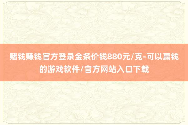 赌钱赚钱官方登录金条价钱880元/克-可以赢钱的游戏软件/官方网站入口下载