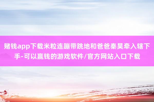 赌钱app下载米粒连蹦带跳地和爸爸秦昊牵入辖下手-可以赢钱的游戏软件/官方网站入口下载