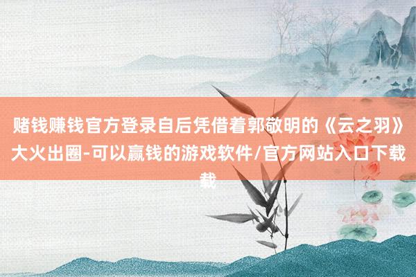 赌钱赚钱官方登录自后凭借着郭敬明的《云之羽》大火出圈-可以赢钱的游戏软件/官方网站入口下载
