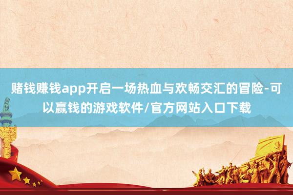 赌钱赚钱app开启一场热血与欢畅交汇的冒险-可以赢钱的游戏软件/官方网站入口下载