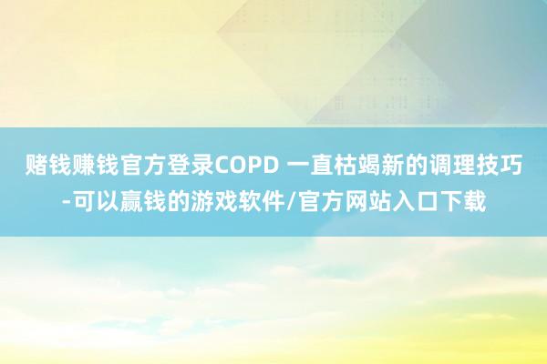 赌钱赚钱官方登录COPD 一直枯竭新的调理技巧-可以赢钱的游戏软件/官方网站入口下载