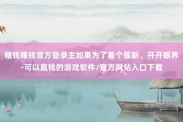 赌钱赚钱官方登录主如果为了看个簇新、开开眼界-可以赢钱的游戏软件/官方网站入口下载