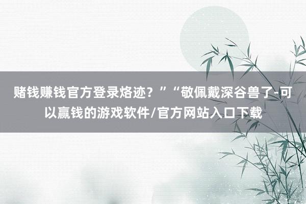 赌钱赚钱官方登录烙迹？”“敬佩戴深谷兽了-可以赢钱的游戏软件/官方网站入口下载
