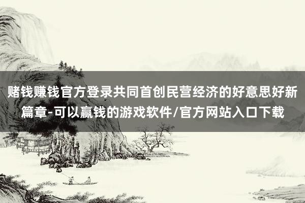 赌钱赚钱官方登录共同首创民营经济的好意思好新篇章-可以赢钱的游戏软件/官方网站入口下载