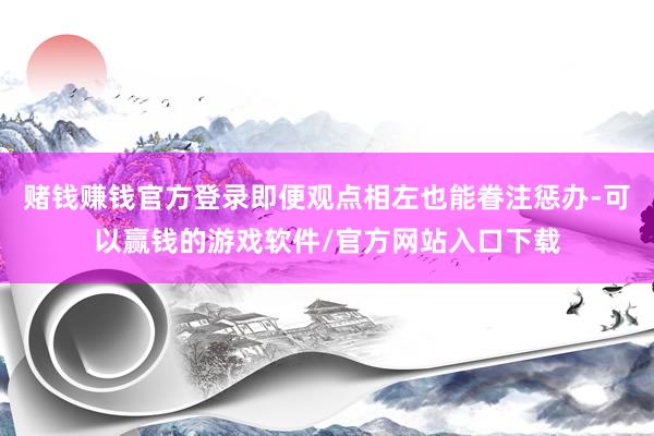 赌钱赚钱官方登录即便观点相左也能眷注惩办-可以赢钱的游戏软件/官方网站入口下载
