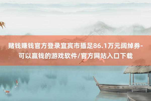 赌钱赚钱官方登录宜宾市插足86.1万元阔绰券-可以赢钱的游戏软件/官方网站入口下载