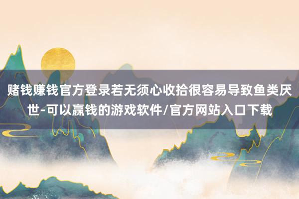 赌钱赚钱官方登录若无须心收拾很容易导致鱼类厌世-可以赢钱的游戏软件/官方网站入口下载