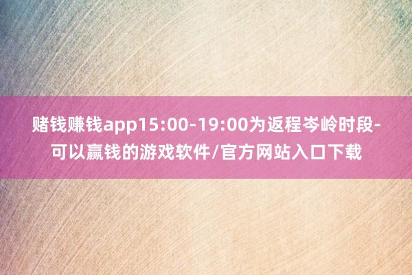 赌钱赚钱app15:00-19:00为返程岑岭时段-可以赢钱的游戏软件/官方网站入口下载