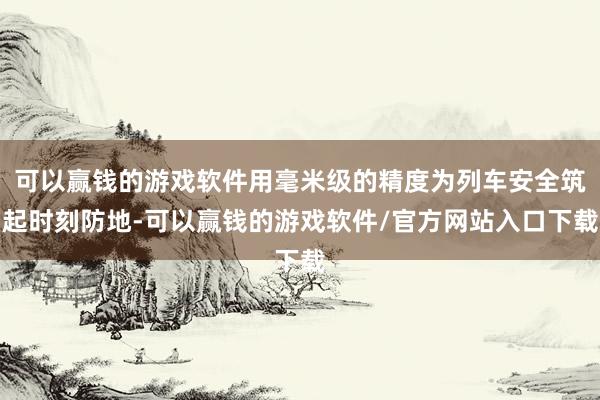 可以赢钱的游戏软件用毫米级的精度为列车安全筑起时刻防地-可以赢钱的游戏软件/官方网站入口下载
