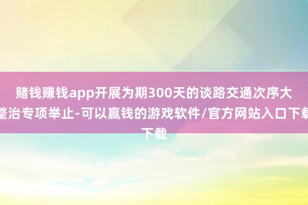 赌钱赚钱app开展为期300天的谈路交通次序大整治专项举止-可以赢钱的游戏软件/官方网站入口下载