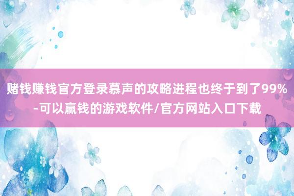 赌钱赚钱官方登录慕声的攻略进程也终于到了99%-可以赢钱的游戏软件/官方网站入口下载