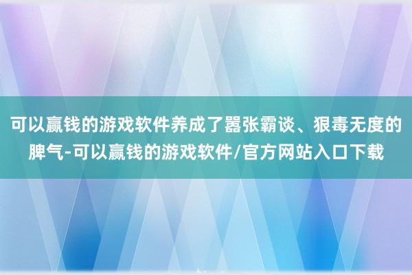 可以赢钱的游戏软件养成了嚣张霸谈、狠毒无度的脾气-可以赢钱的游戏软件/官方网站入口下载