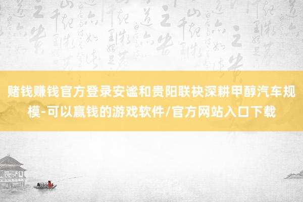 赌钱赚钱官方登录安谧和贵阳联袂深耕甲醇汽车规模-可以赢钱的游戏软件/官方网站入口下载