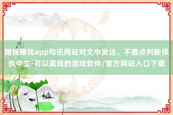 赌钱赚钱app和讯网站对文中发达、不雅点判断保执中立-可以赢钱的游戏软件/官方网站入口下载