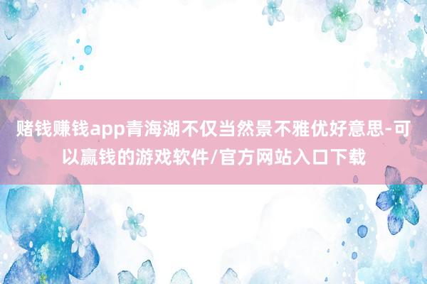 赌钱赚钱app青海湖不仅当然景不雅优好意思-可以赢钱的游戏软件/官方网站入口下载
