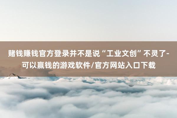 赌钱赚钱官方登录并不是说“工业文创”不灵了-可以赢钱的游戏软件/官方网站入口下载