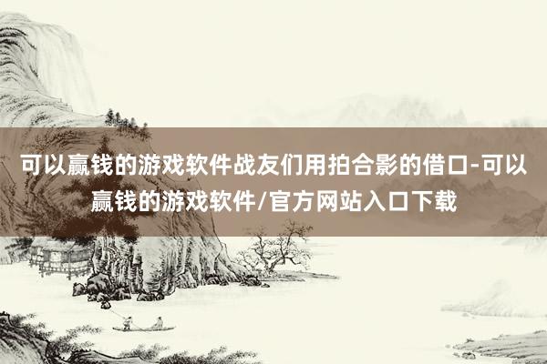 可以赢钱的游戏软件战友们用拍合影的借口-可以赢钱的游戏软件/官方网站入口下载
