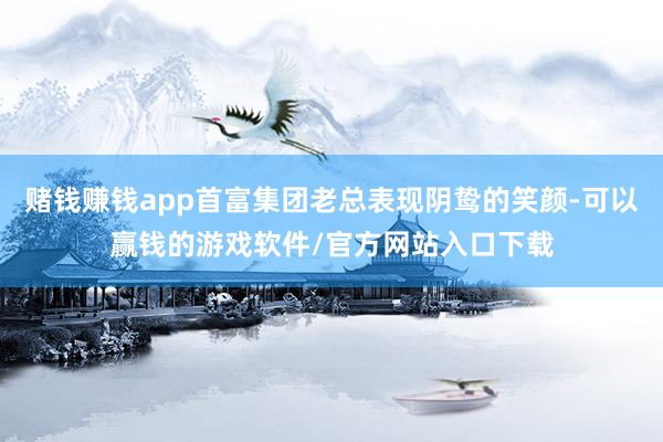 赌钱赚钱app首富集团老总表现阴鸷的笑颜-可以赢钱的游戏软件/官方网站入口下载
