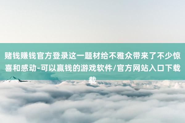 赌钱赚钱官方登录这一题材给不雅众带来了不少惊喜和感动-可以赢钱的游戏软件/官方网站入口下载