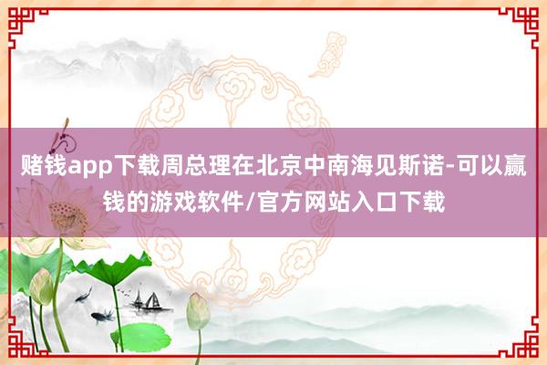 赌钱app下载周总理在北京中南海见斯诺-可以赢钱的游戏软件/官方网站入口下载