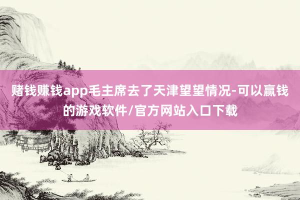 赌钱赚钱app毛主席去了天津望望情况-可以赢钱的游戏软件/官方网站入口下载