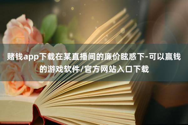 赌钱app下载在某直播间的廉价眩惑下-可以赢钱的游戏软件/官方网站入口下载