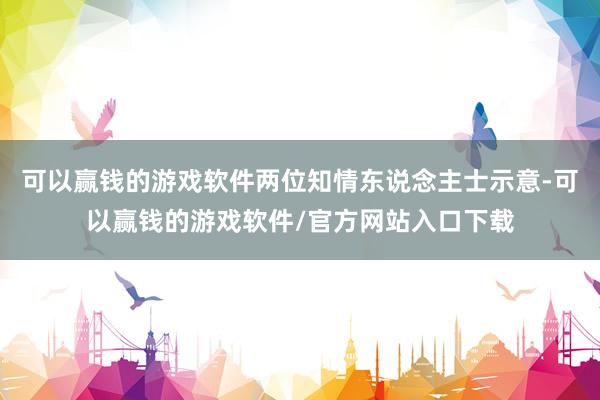 可以赢钱的游戏软件两位知情东说念主士示意-可以赢钱的游戏软件/官方网站入口下载