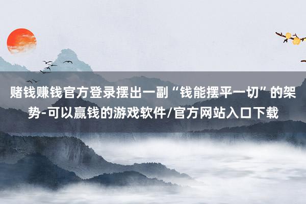 赌钱赚钱官方登录摆出一副“钱能摆平一切”的架势-可以赢钱的游戏软件/官方网站入口下载