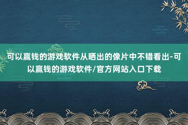 可以赢钱的游戏软件从晒出的像片中不错看出-可以赢钱的游戏软件/官方网站入口下载
