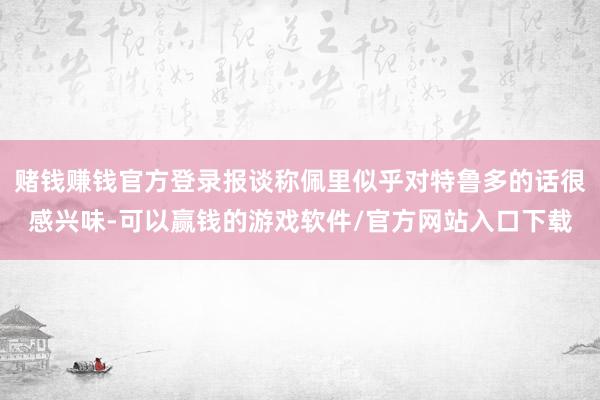 赌钱赚钱官方登录报谈称佩里似乎对特鲁多的话很感兴味-可以赢钱的游戏软件/官方网站入口下载