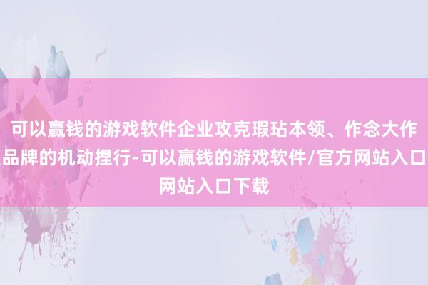 可以赢钱的游戏软件企业攻克瑕玷本领、作念大作念强品牌的机动捏行-可以赢钱的游戏软件/官方网站入口下载