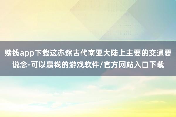 赌钱app下载这亦然古代南亚大陆上主要的交通要说念-可以赢钱的游戏软件/官方网站入口下载