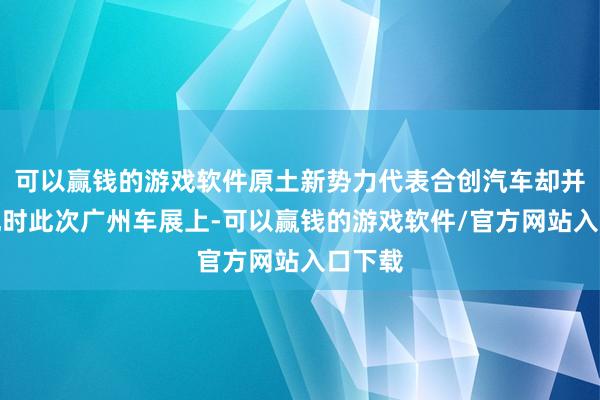 可以赢钱的游戏软件原土新势力代表合创汽车却并未出现时此次广州车展上-可以赢钱的游戏软件/官方网站入口下载