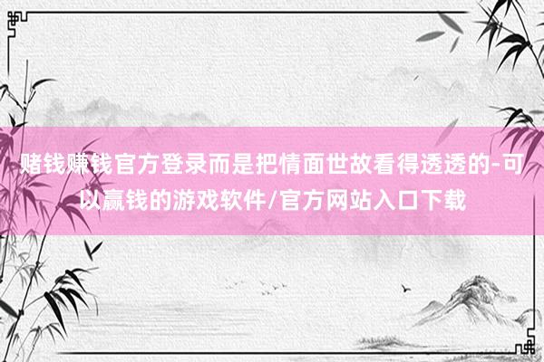 赌钱赚钱官方登录而是把情面世故看得透透的-可以赢钱的游戏软件/官方网站入口下载