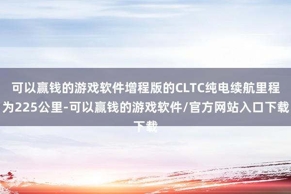 可以赢钱的游戏软件增程版的CLTC纯电续航里程为225公里-可以赢钱的游戏软件/官方网站入口下载