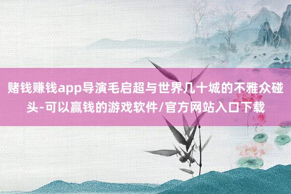 赌钱赚钱app导演毛启超与世界几十城的不雅众碰头-可以赢钱的游戏软件/官方网站入口下载