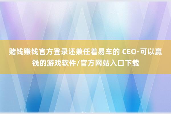 赌钱赚钱官方登录还兼任着易车的 CEO-可以赢钱的游戏软件/官方网站入口下载