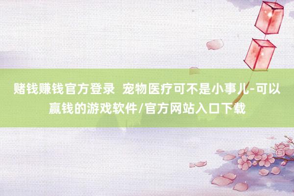 赌钱赚钱官方登录  宠物医疗可不是小事儿-可以赢钱的游戏软件/官方网站入口下载