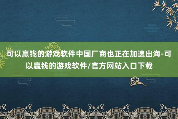 可以赢钱的游戏软件中国厂商也正在加速出海-可以赢钱的游戏软件/官方网站入口下载