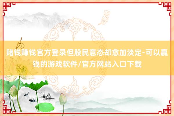 赌钱赚钱官方登录但股民意态却愈加淡定-可以赢钱的游戏软件/官方网站入口下载