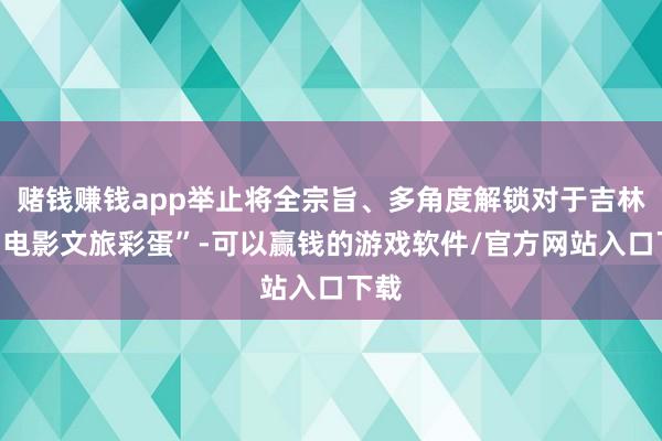 赌钱赚钱app举止将全宗旨、多角度解锁对于吉林的“电影文旅彩蛋”-可以赢钱的游戏软件/官方网站入口下载